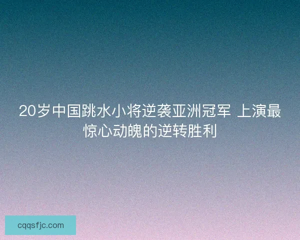 20岁中国跳水小将逆袭亚洲冠军 上演最惊心动魄的逆转胜利