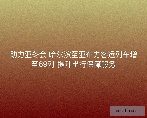 助力亚冬会 哈尔滨至亚布力客运列车增至69列 提升出行保障服务