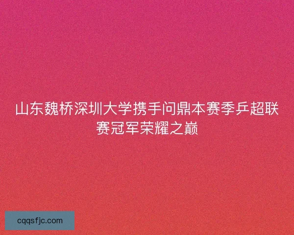 山东魏桥深圳大学携手问鼎本赛季乒超联赛冠军荣耀之巅