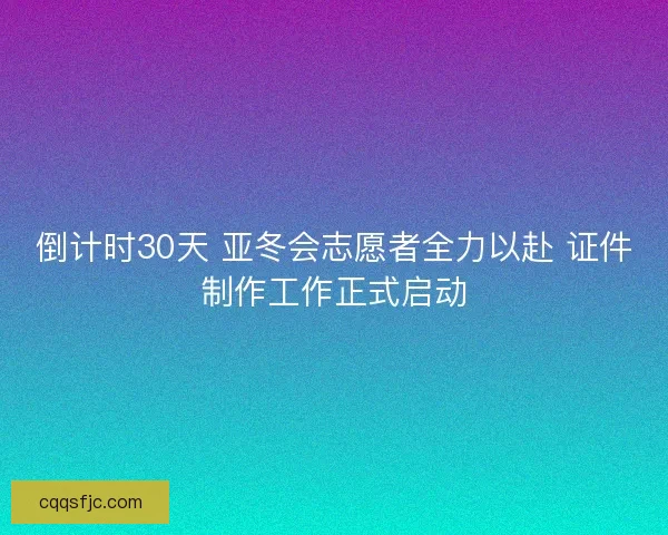 倒计时30天 亚冬会志愿者全力以赴 证件制作工作正式启动